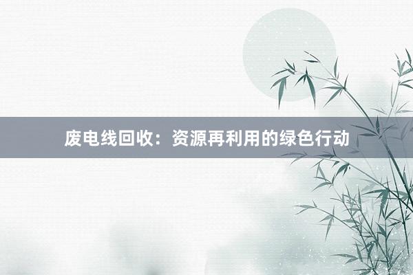 废电线回收：资源再利用的绿色行动