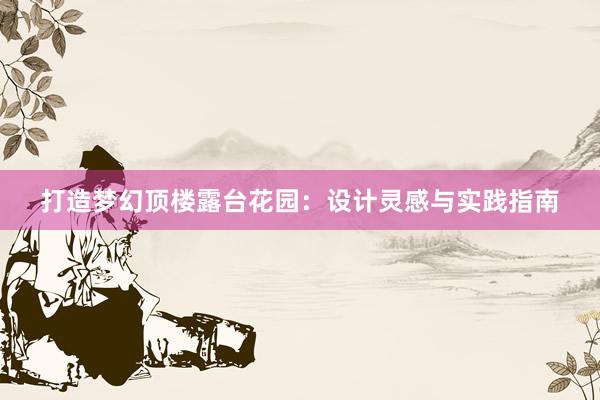 打造梦幻顶楼露台花园：设计灵感与实践指南